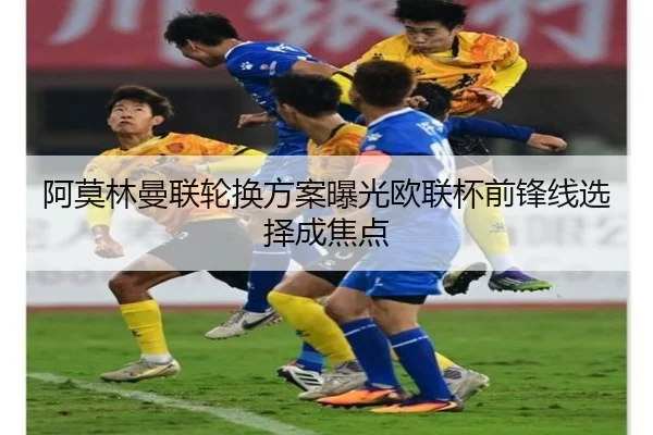 阿莫林曼联轮换方案曝光欧联杯前锋线选择成焦点
