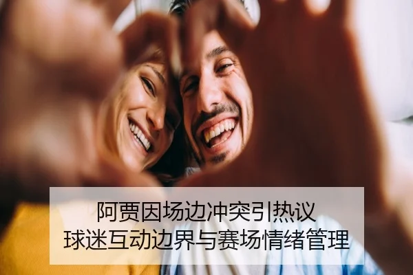 阿贾因场边冲突引热议 球迷互动边界与赛场情绪管理